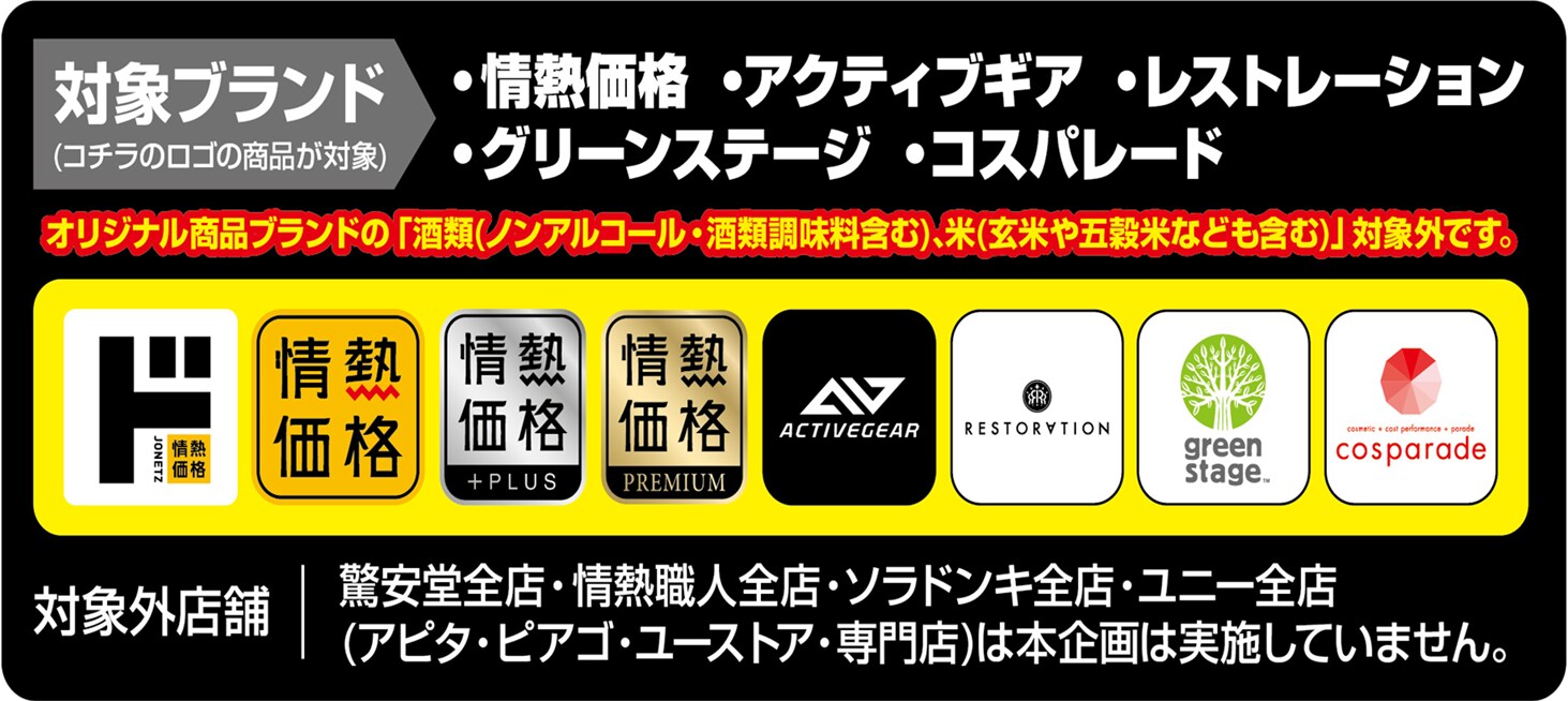対象ブランド：情熱価格、アクティブギア、レストレーション、グリーンステージ、コスパレート オリジナル商品ブランドの「酒類(ノンアルコール・酒類調味料含む)、米(玄米や五穀米などを含む)」は対象外です。 対象外店舗：驚安堂全店、情熱職人全店、ソラドンキ全店、ユニー全店(アピタ・ピアゴ・ユーストア・専門店)は本企画は実施していません。